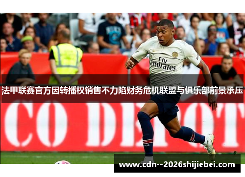 法甲联赛官方因转播权销售不力陷财务危机联盟与俱乐部前景承压