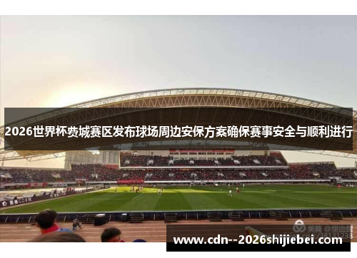 2026世界杯费城赛区发布球场周边安保方案确保赛事安全与顺利进行